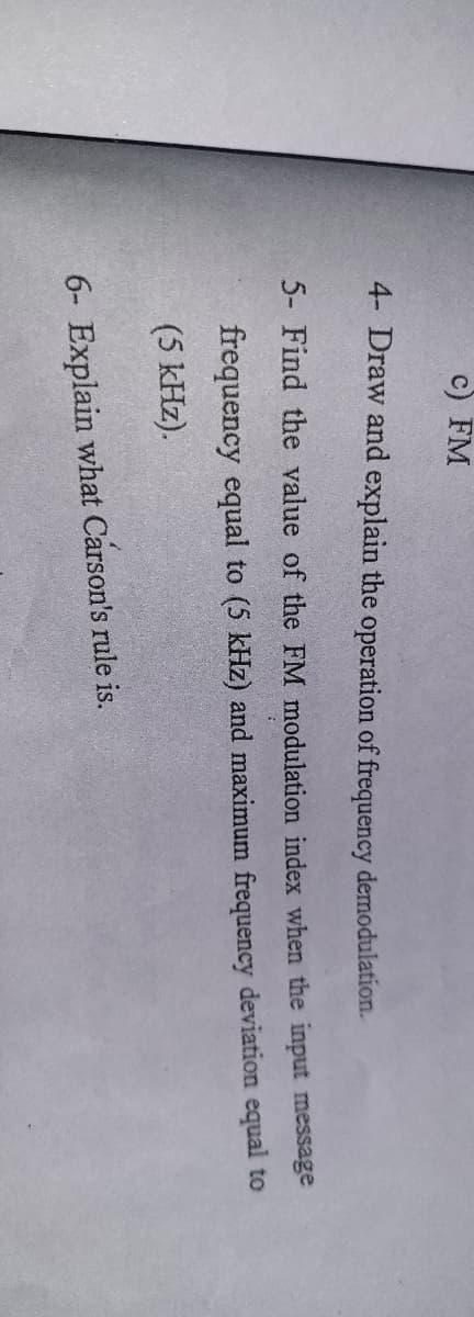 c) FM
4- Draw and explain the operation of frequency demodulation.
5- Find the value of the FM modulation index when the input message
frequency equal to (5 kHz) and maximum frequency deviation equal to
(5 kHz).
6- Explain what Carson's rule is.
