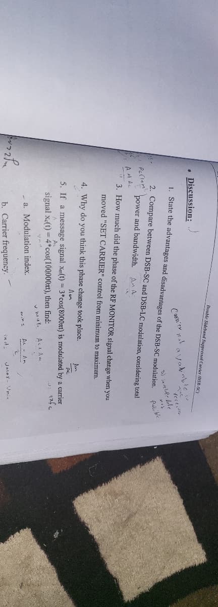 Double Sidehand Suppressed Carrier (DSB-SC)
• Discussion:
Valinble
1. State the advantages and disadvantages of the DSB-SC modulation.
Cwn'er nat
2. Compare between DSB-SC and DSB-LC modulation, considering total
Pa, ble
power and bandwidth.
An A
AMAC
3. How much did the phase of the RF MONITOR signal change when you
moved "SET CARRIER" control from minimum to maximum.
4. Why do you think this phase change took place.
An
Aam
5. If a message signal Xm(t) = 3*cos(8000xt) is modulated by a carrier
signal x(t) = 4*cos(1000007t), then find:
v mal.
AcA Am
a. Modulation index.
Ac - Am
b. Carrier frequency.
ind-
JMAY- Vmin

