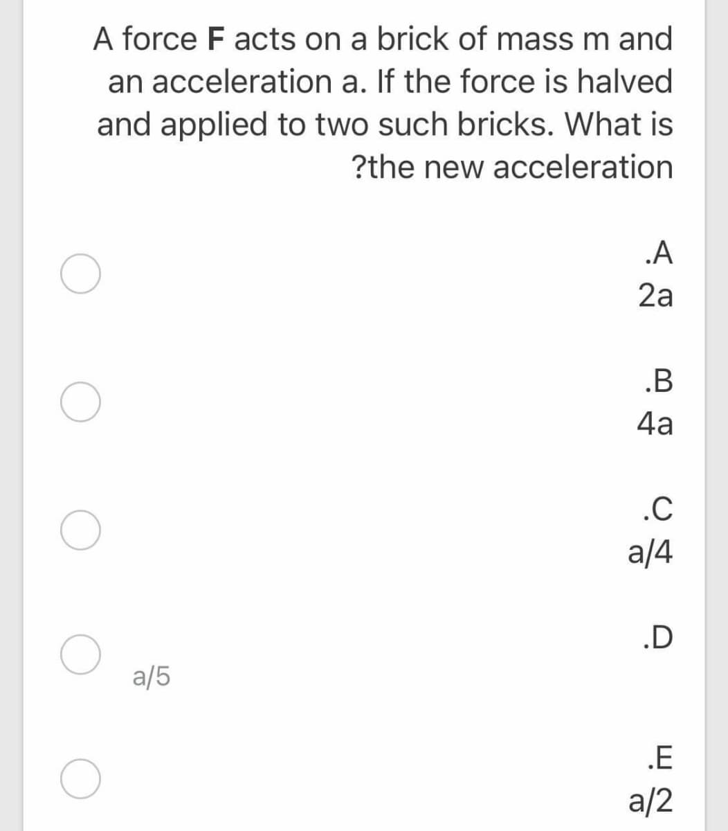 A force F acts on a brick of mass m and
an acceleration a. If the force is halved
and applied to two such bricks. What is
?the new acceleration
.A
2a
.B
4a
.C
a/4
.D
a/5
.E
a/2
