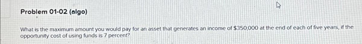 Problem 01-02 (algo)
W
What is the maximum amount you would pay for an asset that generates an income of $350,000 at the end of each of five years, if the
opportunity cost of using funds is 7 percent?