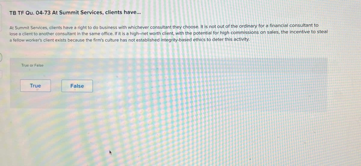 TB TF Qu. 04-73 At Summit Services, clients have...
At Summit Services, clients have a right to do business with whichever consultant they choose. It is not out of the ordinary for a financial consultant to
lose a client to another consultant in the same office. If it is a high-net worth client, with the potential for high commissions on sales, the incentive to steal
a fellow worker's client exists because the firm's culture has not established integrity-based ethics to deter this activity.
True or False
True
False