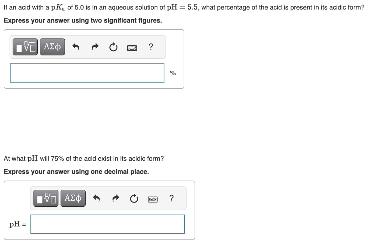 If an acid with a pK₂ of 5.0 is in an aqueous solution of pH = 5.5, what percentage of the acid is present in its acidic form?
Express your answer using two significant figures.
ΑΣΦ
pH =
?
At what pH will 75% of the acid exist in its acidic form?
Express your answer using one decimal place.
5 ΑΣΦ
%
?