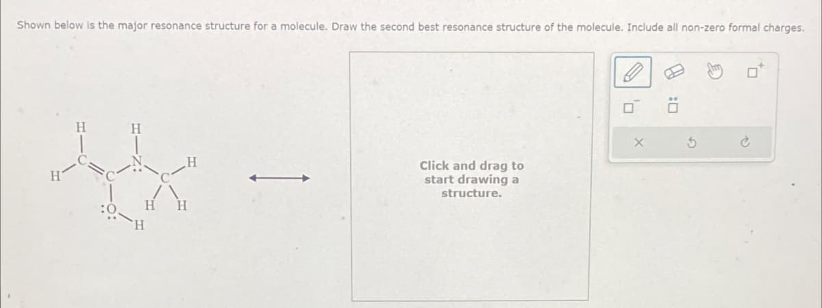 Shown below is the major resonance structure for a molecule. Draw the second best resonance structure of the molecule. Include all non-zero formal charges.
H
4
Click and drag to
start drawing a
structure.
'7
X
$