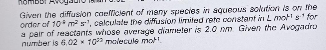 nombor AV
Given the diffusion coefficient of many species in aqueous solution is on the
order of 10-9 m² s-1, calculate the diffusion limited rate constant in L mot¹ s-1 for
a pair of reactants whose average diameter is 2.0 nm. Given the Avogadro
number is 6.02 x 1023 molecule mol-¹.