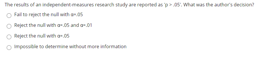 The results of an independent-measures research study are reported as 'p > .05'. What was the author's decision?
Fail to reject the null with a=.05
Reject the null with a=.05 and a=.01
Reject the null with a=.05
Impossible to determine without more information
