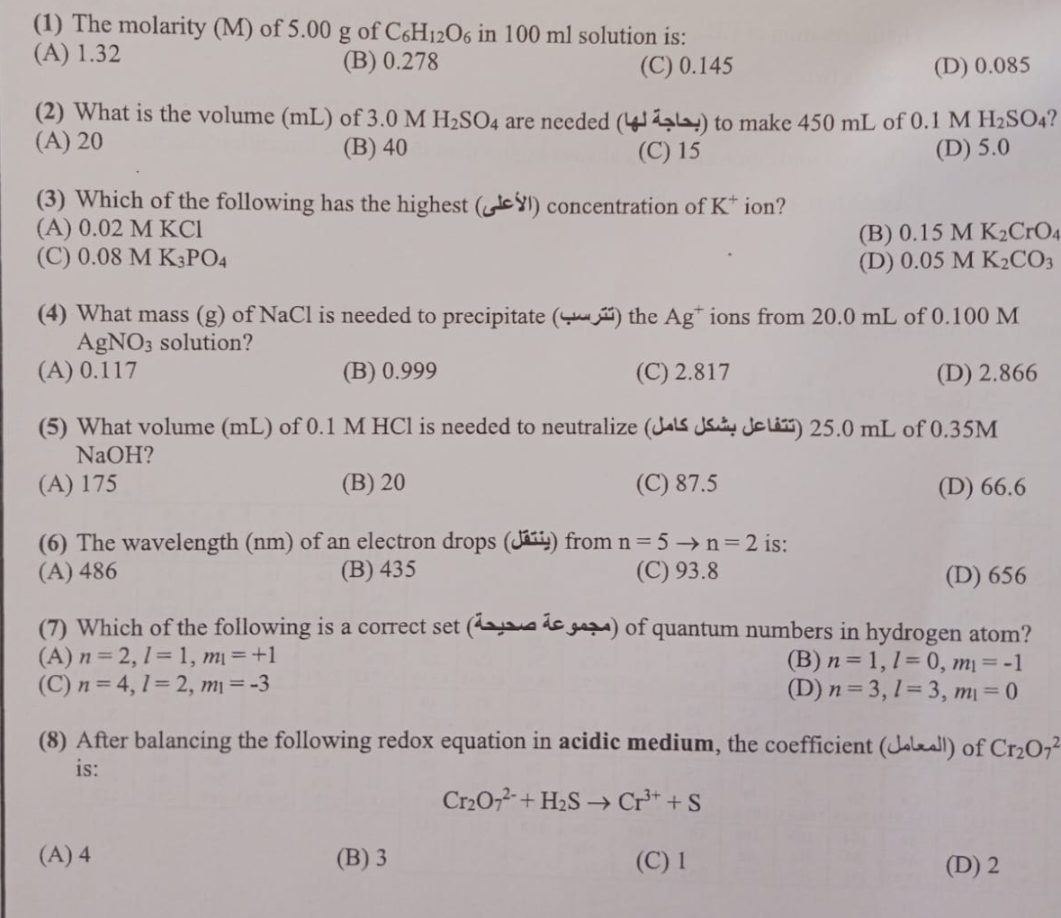 (1) The molarity (M) of 5.00 g of C6H12O6 in 100 ml solution is:
(A) 1.32
(B) 0.278
(C) 0.145
(D) 0.085
(2) What is the volume (mL) of 3.0 M H₂SO4 are needed (4) to make 450 mL of 0.1 M H₂SO4?
(A) 20
(B) 40
(C) 15
(D) 5.0
(3) Which of the following has the highest (1) concentration of K ion?
(A) 0.02 M KCI
(C) 0.08 M K3PO4
(4) What mass (g) of NaCl is needed to precipitate () the Ag+ ions from 20.0 mL of 0.100 M
AgNO3 solution?
(A) 0.117
(B) 0.999
(C) 2.817
(D) 2.866
(5) What volume (mL) of 0.1 M HCl is needed to neutralize (Jals Jeli) 25.0 mL of 0.35M
NaOH?
(A) 175
(B) 20
(C) 87.5
(D) 66.6
(6) The wavelength (nm) of an electron drops (J) from n = 5 →n=2 is:
(A) 486
(B) 435
(C) 93.8
(B) 0.15 M K₂CrO4
(D) 0.05 M K₂CO3
(D) 656
(7) Which of the following is a correct set (e) of quantum numbers in hydrogen atom?
(A) n=2, 1=1, m₁ = +1
(C) n = 4, 1=2, m₁ = -3
(A) 4
(8) After balancing the following redox equation in acidic medium, the coefficient (all) of Cr₂O7²
is:
Cr₂O72- + H₂S → Cr³+ + S
(C) 1
(B) 3
(B) n = 1, 1-0, m₁ = -1
(D) n = 3, 1-3, m₁ = 0
(D) 2