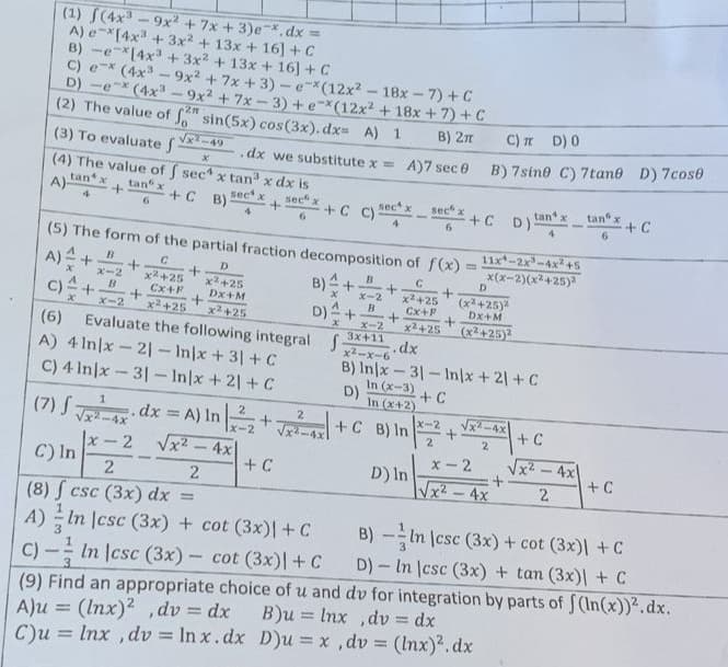 (1) f(4x³-9x² + 7x + 3)ex. dx =
A) e *[4x³ + 3x² + 13x + 16) + C
B) -e [4x³ + 3x² + 13x + 16] + C
C) ex (4x³-9x2 +7x+3)-e-*(12x²-18x-7)
+ C
D) -ex (4x³9x²2 +7x-3) + e-*(12x² + 18x + 7) + C
B) 2T
-2m
(2) The value of f sin(5x) cos(3x). dx= A) 1
√√x²-49
(3) To evaluate f
X
(4) The value of f sec4 x tan³ x dx is
+ C B): sec x
A)-
tan x
4
tan x
6
+ +C C)- sec x
sec x
6
+
B
x-2
C) A+ B
(5) The form of the partial fraction decomposition of f(x)
C
D
С
+
x² +25
x² +25
x²+25
Cx+F
Dx+M
Cx+F
x² +25
x² +25
x²+25
Evaluate the following integral f
C
x-2
+
+
+
+
.dx we substitute x = A)7 sec 0
(6)
A) 4 Inx-21-In/x+31+
C) 4 Inx-31-In/x+21+ C
-
B)+
D).
sec x
4 6
+ C
D)
+
(7) √ √²4x dx = A) In | ²2 +2²+ C B) In
x-2
√x²
4x
+
B
x-2
B
+
x X-2
3x+11
x²-x-6
.dx
B) In/x-31-In/x + 2) + C
In (x-3)
+ C
In (x+2)
x-2
2
D) In
+
=
+
+CD)
C) π D) 0
B) 7sine
D
(x²+25)²
DX+M
(x²+25)²
√√x²-4x
2
11x-2x³-4x² +5
x(x-2)(x²+25)²
x- 2
√√x² - 4x
tan x
4
x-2
C) In
2
2
(8) f csc (3x) dx =
A) In |csc (3x) + cot (3x)| + C
C)- In csc (3x)- cot (3x)| + C
B)-In (csc (3x) + cot (3x)| + C
D)- In |csc (3x) + tan (3x)| + C
(9) Find an appropriate choice of u and dv for integration by parts of f(In(x))².dx.
A)u = (Inx)2, dv = dx
B)u = lnx, dv=dx
C)u = lnx, dv=lnx. dx
D)u = x,dv = (lnx)².dx
+ C
C) 7tane D) 7cose
√x²
-
-
2
tan"
6
4x
+ C
+ C