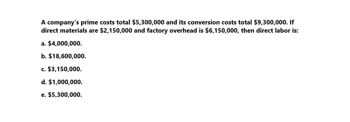 A company's prime costs total $5,300,000 and its conversion costs total $9,300,000. If
direct materials are $2,150,000 and factory overhead is $6,150,000, then direct labor is:
a. $4,000,000.
b. $18,600,000.
c. $3,150,000.
d. $1,000,000.
e. $5,300,000.