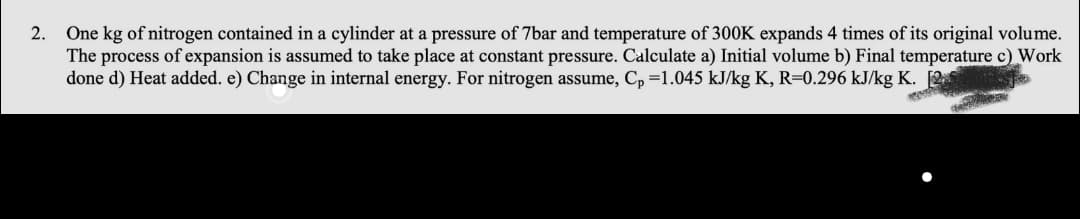 One kg of nitrogen contained in a cylinder at a pressure of 7bar and temperature of 300K expands 4 times of its original volume.
The process of expansion is assumed to take place at constant pressure. Calculate a) Initial volume b) Final temperature c) Work
done d) Heat added. e) Change in internal energy. For nitrogen assume, C, =1.045 kJ/kg K, R=0.296 kJ/kg K. 2
2.
