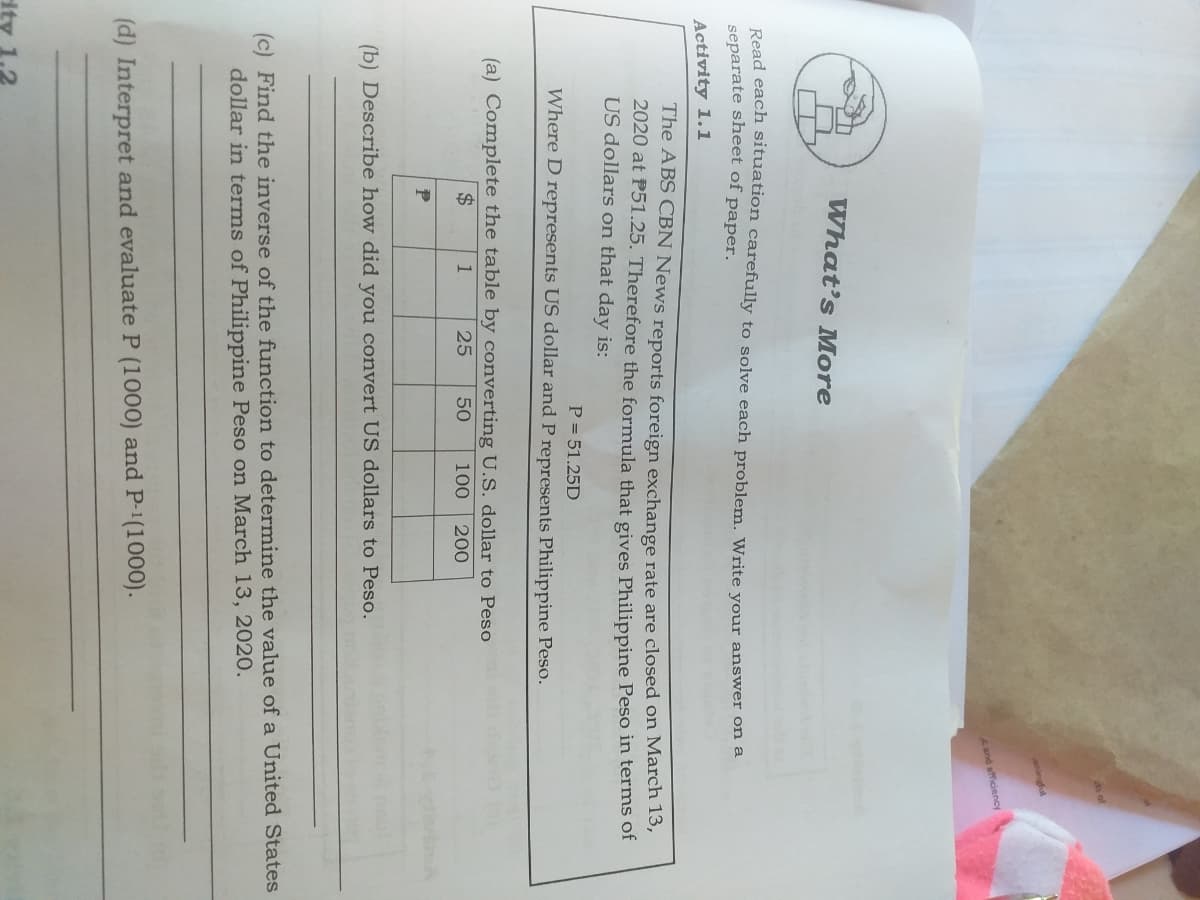 of
aningful
and efficiency
What's More
Read each situation carefully to solve each problem. Write your answer on a
separate sheet of paper.
Activity 1.1
The ABS CBN News reports foreign exchange rate are closed on March 15,
2020 at P51.25. Therefore the formula that gives Philippine Peso in terms of
US dollars on that day is:
P = 51.25D
Where D represents US dollar and P represents Philippine Peso.
(a) Complete the table by converting U.S. dollar to Peso
$
1
25
50
100
20
(b) Describe how did you convert US dollars to Peso.
(c) Find the inverse of the function to determine the value of a United States
dollar in terms of Philippine Peso on March 13, 2020.
(d) Interpret and evaluate P (1000) and P-1(1000).
ity 1.2
