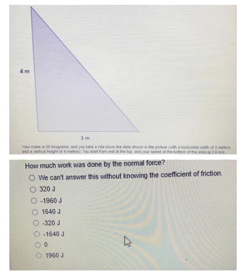 4 m
3 m
Your mass is 50 kilograms, and you take a ride down the slide shown in the picture (with a horizontal width of 3 meters
and a vertical height of 4 meters) You start from rest at the top, and your speed at the bottom of the slide is 3.6 m/s
How much work was done by the normal force?
O We can't answer this without knowing the coefficient of friction.
O 320 J
O-1960 J
O 1640 J
O -320 J
O-1640 J
O 1960 J
