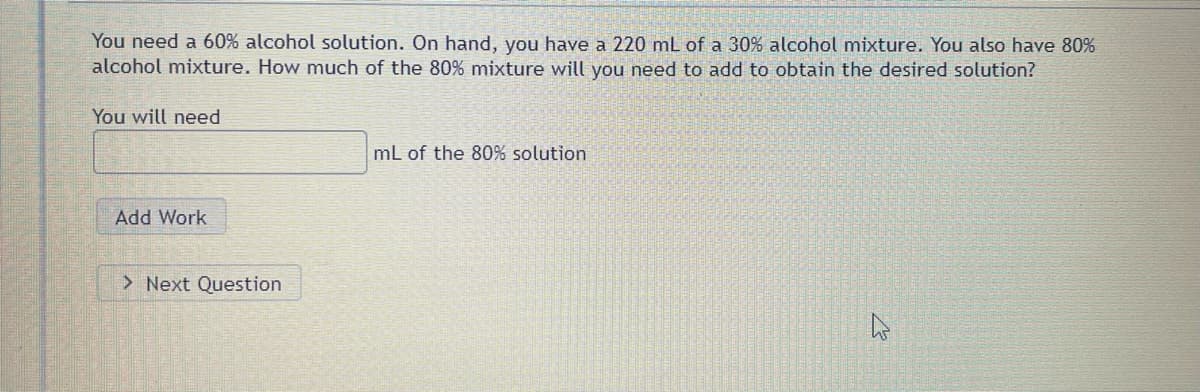 You need a 60% alcohol solution. On hand, you have a 220 mL of a 30% alcohol mixture. You also have 80%
alcohol mixture. How much of the 80% mixture will you need to add to obtain the desired solution?
You will need
Add Work
> Next Question
mL of the 80% solution