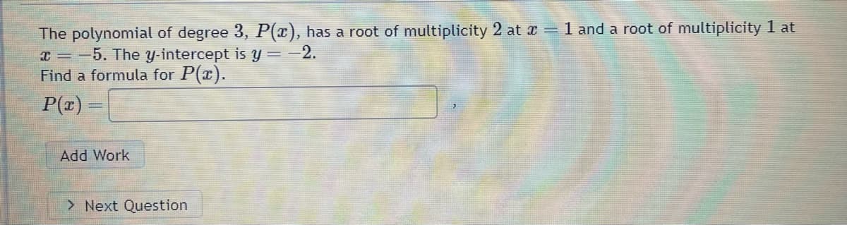 The polynomial of degree 3, P(x), has a root of multiplicity 2 at x = 1 and a root of multiplicity 1 at
x = -5. The y-intercept is y = −2.
Find a formula for P(x).
P(x) =
Add Work
> Next Question