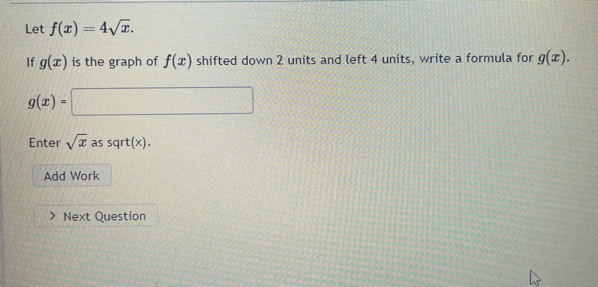 Title: Transforming Functions

Description: Understanding how transformations affect the graph of a function.

---

**Example Problem:**

Let \( f(x) = 4\sqrt{x} \).

If \( g(x) \) is the graph of \( f(x) \) shifted down 2 units and left 4 units, write a formula for \( g(x) \).

**Solution:**

To shift a function down by a certain number of units, you subtract that number from the function. For shifting down 2 units, the transformation will be:

\[ f(x) - 2 \]

To shift a function to the left by a certain number of units, you replace \( x \) with \( x + \text{that number} \). For shifting left 4 units, the transformation will be:

\[ f(x + 4) \]

Combining both transformations, we get:

\[ g(x) = f(x + 4) - 2 \]

Since \( f(x) = 4\sqrt{x} \), we substitute \( x + 4 \) for \( x \):

\[ f(x + 4) = 4\sqrt{x + 4} \]

Thus, applying the downward shift:

\[ g(x) = 4\sqrt{x + 4} - 2 \]

Therefore, the formula for \( g(x) \) is:

\[ g(x) = 4\sqrt{x + 4} - 2 \]

**Exercise:**

Enter the final formula for \( g(x) \):

\[ \boxed{g(x) = 4\sqrt{x + 4} - 2} \]

*Note: Enter \( \sqrt{x} \) as sqrt(x).*

[A button to "Add Work"]

[A button to proceed to the "Next Question"]

---

By following the steps outlined, students can better understand how to apply transformations to the graph of a function.