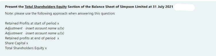 Present the Total Shareholders Equity Section of the Balance Sheet of Simpson Limited at 31 July 2021
Note: please use the following approach when answering this question:
Retained Profits at start of period x
Adjustment - insert account name x/(x)
Adjustment - insert account name x/(x)
Retained profits at end of period x
Share Capital x
Total Shareholders Equity x
