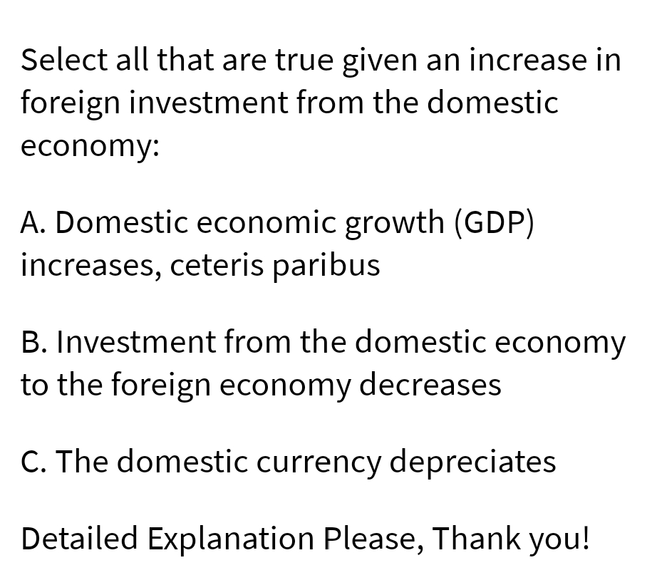 Select all that are true given an increase in
foreign investment from the domestic
economy:
A. Domestic economic growth (GDP)
increases, ceteris paribus
B. Investment from the domestic economy
to the foreign economy decreases
C. The domestic currency depreciates
Detailed Explanation Please, Thank you!