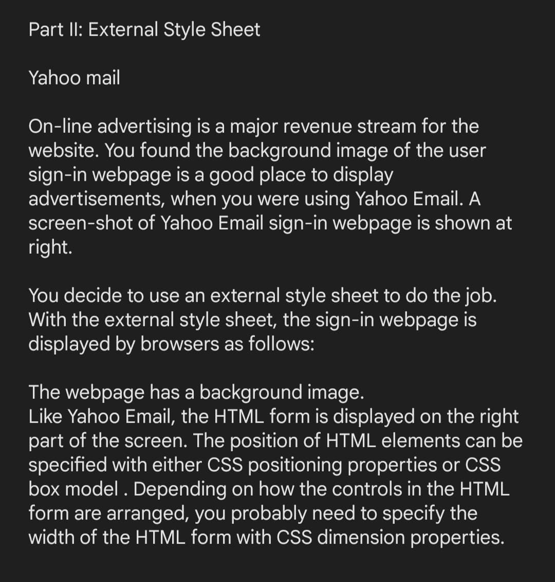 Part II: External Style Sheet
Yahoo mail
On-line advertising is a major revenue stream for the
website. You found the background image of the user
sign-in webpage is a good place to display
advertisements, when you were using Yahoo Email. A
screen-shot of Yahoo Email sign-in webpage is shown at
right.
You decide to use an external style sheet to do the job.
With the external style sheet, the sign-in webpage is
displayed by browsers as follows:
The webpage has a background image.
Like Yahoo Email, the HTML form is displayed on the right
part of the screen. The position of HTML elements can be
specified with either CSS positioning properties or CSS
box model. Depending on how the controls in the HTML
form are arranged, you probably need to specify the
width of the HTML form with CSS dimension properties.