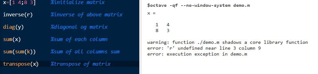 %initialize matrix
%inverse of above matrix
%diagonal og matrix
%sum of each column
sum(sum(k))
%sum of all columns sum
transpose(x) %transpose of matrix
x= [1 4;8 3]
inverse(r)
diag(y)
sum(x)
$octave -qf --no-window-system demo.m
X =
1
8
4
3
warning: function ./demo.m shadows a core library function
error: 'r' undefined near line 3 column 9
error: execution exception in demo.m