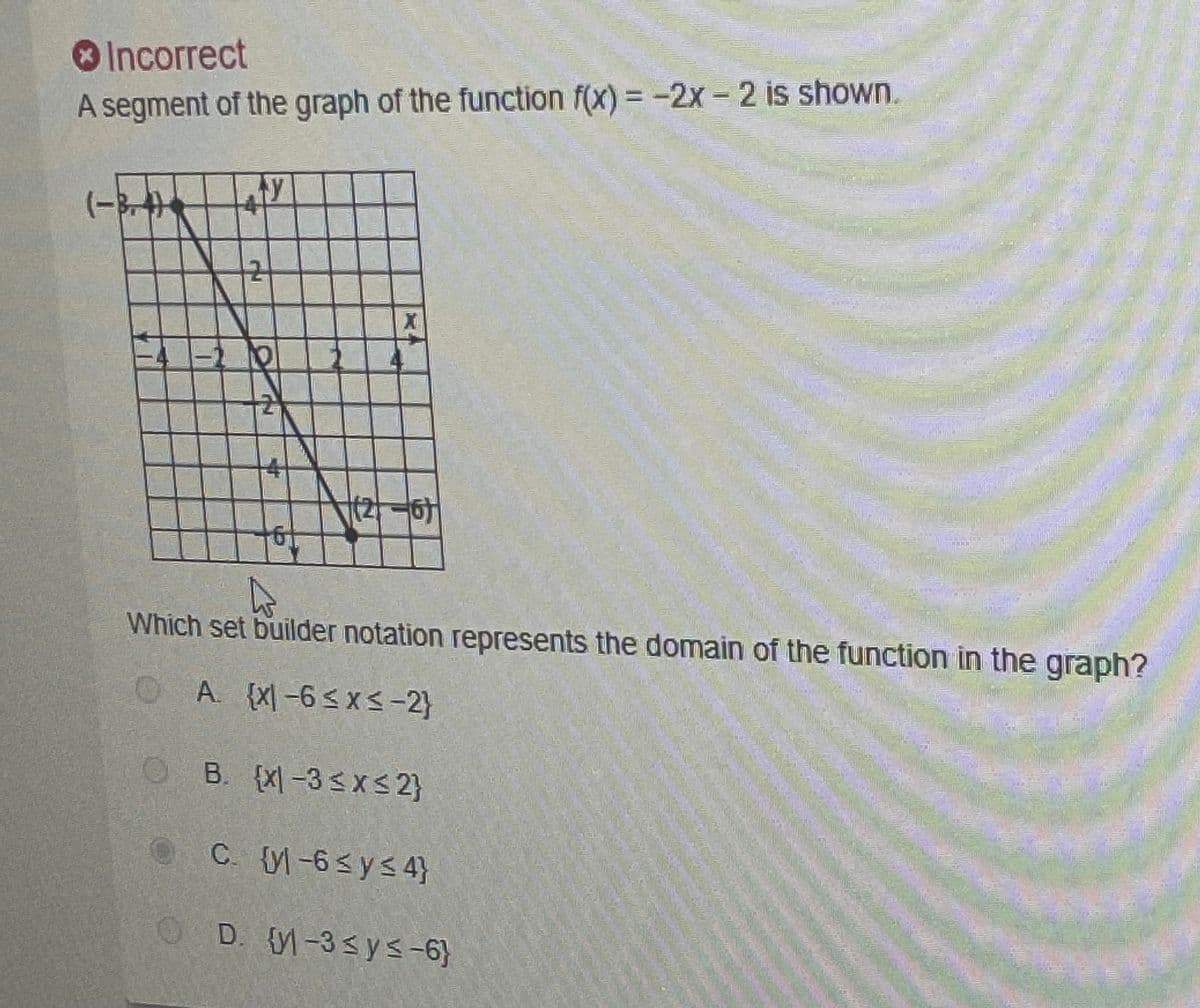 **Segment of a Graph and Domain Identification**

*Incorrect*

A segment of the graph of the function \( f(x) = -2x - 2 \) is shown below.

**Graph Description:**
- The graph is a linear segment starting at the point \((-3, 4)\) and ending at the point \( (2, -6) \).
- The x-axis and y-axis are both labeled from -4 to 4 and -6 to 4, respectively.
- The slope of the line is negative, indicating a downward trend from left to right.

**Question:**
Which set builder notation represents the domain of the function in the graph?

**Options:**
- A. \(\{ x | -6 \leq x \leq -2 \}\)
- B. \(\{ x | -3 \leq x \leq 2 \}\)
- C. \(\{ y | -6 \leq y \leq 4 \}\)
- D. \(\{ y | -3 \leq y \leq -6 \}\)

*Note:* The correct set builder notation should reflect the range of x-values over which the graph is defined.