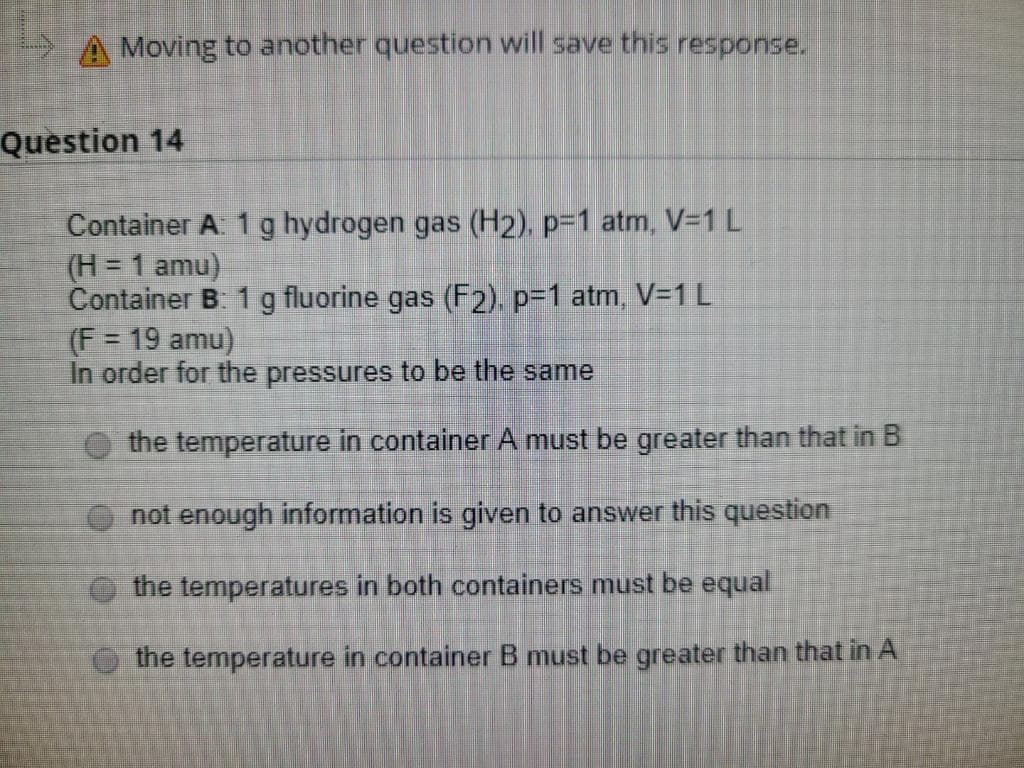 A Moving to another question will save this response.
Question 14
Container A. 1 g hydrogen gas (H2). p-1 atm, V=1 L
(H = 1 amu)
Container B. 1 g fluorine gas (F2). p=1 atm, V3D1L
(F = 19 amu)
In order for the pressures to be the same
%3D
the temperature in container A must be greater than that in B
not enough information is given to answer this question
the temperatures in both containers must be equal
the temperature in container B must be greater than that in A
