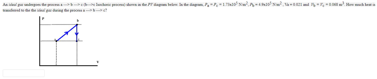 An ideal gas undergoes the process a --> b ---> c (b--->c Isochoric process) shown in the PV diagram below. In the diagram, Pa = Pe = 1.73x10> N/m², Py = 4.9x10> N/m² , Va = 0.021 and Vý = Vc = 0.068 m³. How much heat is
transferred to the the ideal gas during the process a ---> b ---> c?
P
