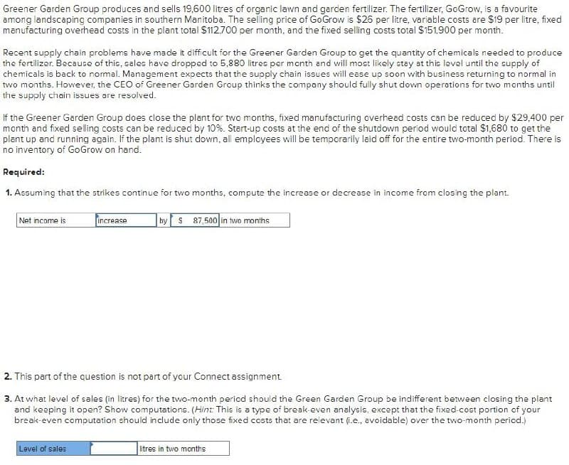 Greener Garden Group produces and sells 19,600 litres of organic lawn and garden fertilizer. The fertilizer, GoGrow, is a favourite
among landscaping companies in southern Manitoba. The selling price of GoGrow is $26 per litre, variable costs are $19 per litre, fixed
manufacturing overhead costs in the plant total $112.700 per month, and the fixed selling costs total $151,900 per month.
Recent supply chain problems have made it difficult for the Greener Garden Group to get the quantity of chemicals needed to produce
the fertilizer. Because of this, sales have dropped to 5,880 litres per month and will most likely stay at this level until the supply of
chemicals is back to normal. Management expects that the supply chain issues will ease up soon with business returning to normal in
two months. However, the CEO of Greener Garden Group thinks the company should fully shut down operations for two months until
the supply chain issues are resolved.
If the Greener Garden Group does close the plant for two months, fixed manufacturing overhead costs can be reduced by $29,400 per
month and fixed selling costs can be reduced by 10%. Start-up costs at the end of the shutdown period would total $1,680 to get the
plant up and running again. If the plant is shut down, all employees will be temporarily laid off for the entire two-month period. There is
no inventory of GoGrow on hand.
Required:
1. Assuming that the strikes continue for two months, compute the increase or decrease in income from closing the plant.
Net income is
increase
by $87,500 in two months
2. This part of the question is not part of your Connect assignment.
3. At what level of sales (in litres) for the two-month period should the Green Garden Group be indifferent between closing the plant
and keeping it open? Show computations. (Hint: This is a type of break-even analysis, except that the fixed-cost portion of your
break-even computation should include only those fixed costs that are relevant (i.e., avoidable) over the two-month period.)
Level of sales
litres in two months