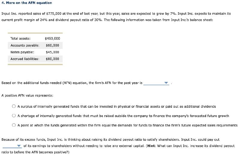 4. More on the AFN equation
Input Inc. reported sales of $775,000 at the end of last year, but this year, sales are expected to grow by 7%. Input Inc. expects to maintain its
current profit margin of 24% and dividend payout ratio of 30%. The following information was taken from Input Inc.'s balance sheet:
Total assets:
$450,000
Accounts payable:
$60,000
Notes payable:
$45,000
Accrued liabilities:
$80,000
Based on the additional funds needed (AFN) equation, the firm's AFN for the past year is
A positive AFN value represents:
A surplus of internally generated funds that can be invested in physical or financial assets or paid out as additional dividends
A shortage of internally generated funds that must be raised outside the company to finance the company's forecasted future growth
A point at which the funds generated within the firm equal the demands for funds to finance the firm's future expected sales requirements
Because of its excess funds, Input Inc. is thinking about raising its dividend payout ratio to satisfy shareholders. Input Inc. could pay out
of its earnings to shareholders without needing to raise any external capital. (Hint: What can Input Inc. increase its dividend payout
ratio to before the AFN becomes positive?)