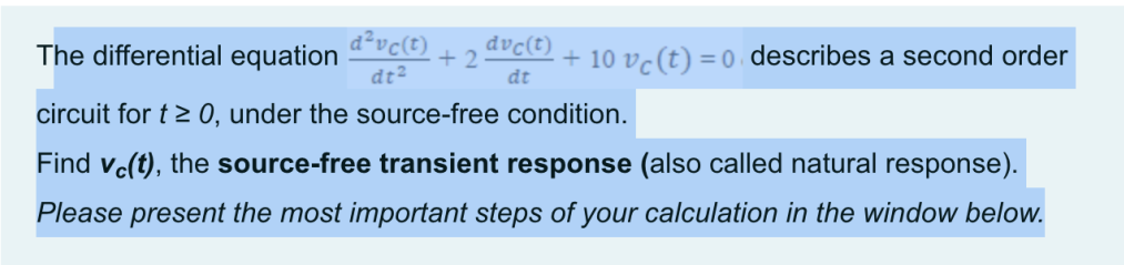 d²vc(t)
dt²
+2 + 10 vc (t) = 0 describes a second order
dvċ(t)
dt
The differential equation
circuit for t≥ 0, under the source-free condition.
Find vc(t), the source-free transient response (also called natural response).
Please present the most important steps of your calculation in the window below.