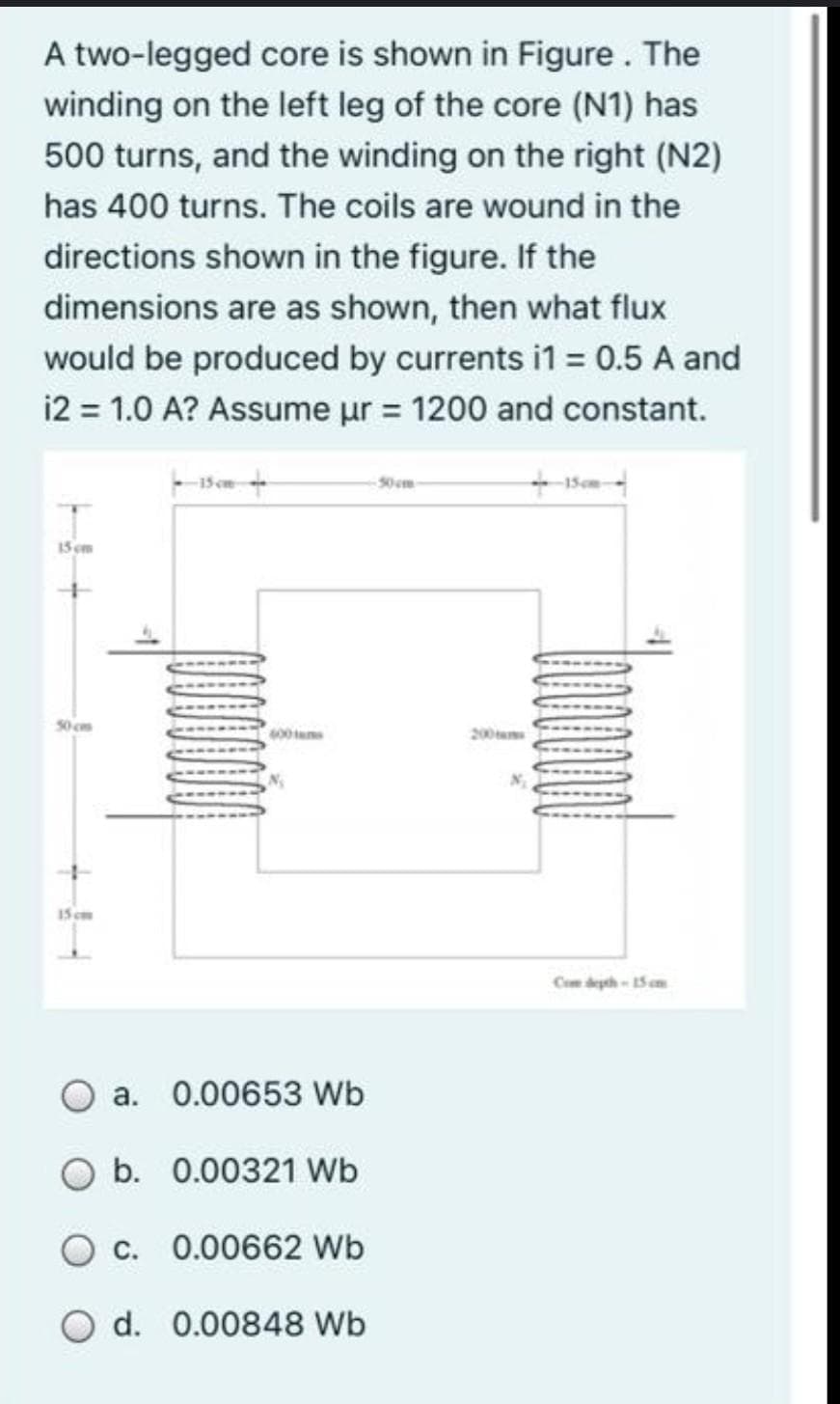 A two-legged core is shown in Figure. The
winding on the left leg of the core (N1) has
500 turns, and the winding on the right (N2)
has 400 turns. The coils are wound in the
directions shown in the figure. If the
dimensions are as shown, then what flux
would be produced by currents i1 = 0.5 A and
i2 = 1.0 A? Assume ur = 1200 and constant.
+
15 cm
50 cm
15 cm
a.
b.
15 cm
0.00653 Wb
0.00321 Wb
OC.
0.00662 Wb
O d. 0.00848 Wb