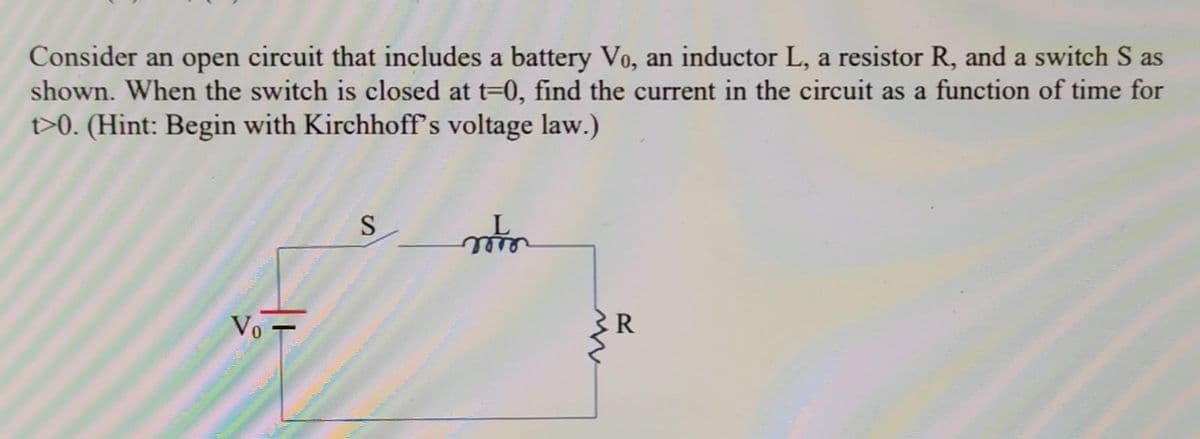 Consider an open circuit that includes a battery Vo, an inductor L, a resistor R, and a switch S as
shown. When the switch is closed at t=0, find the current in the circuit as a function of time for
t>0. (Hint: Begin with Kirchhoff's voltage law.)
Vo
S
mo
R