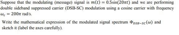 Suppose that the modulating (message) signal is m(t) = 0.5sin(20nt) and we are performing
double sideband suppressed carrier (DSB-SC) modulation using a cosine carrier with frequency
wc = 200π rad/s.
Write the mathematical expression of the modulated signal spectrum PDSB-sc (w) and
sketch it (label the axes carefully).