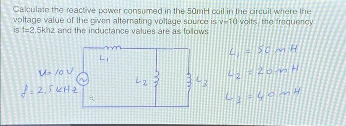 Calculate the reactive power consumed in the 50mH coil in the circuit where the
voltage value of the given alternating voltage source is v=10 volts, the frequency
is f=2.5khz and the inductance values are as follows
V= /0 V
8=2.5KHz
Q
m
Li
L2
3
SOMH
20m H
43-40mH