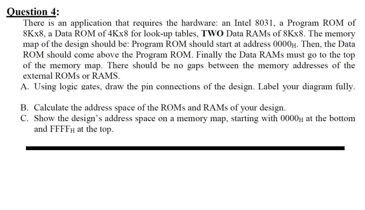 Question 4:
There is an application that requires the hardware: an Intel 8031, a Program ROM of
8Kx8, a Data ROM of 4Kx8 for look-up tables, TWO Data RAMs of 8Kx8. The memory
map of the design should be: Program ROM should start at address 0000μ. Then, the Data
ROM should come above the Program ROM. Finally the Data RAMs must go to the top
of the memory map. There should be no gaps between the memory addresses of the
external ROMs or RAMS.
A. Using logic gates, draw the pin connections of the design. Label your diagram fully.
B. Calculate the address space of the ROMs and RAMs of your design.
C. Show the design's address space on a memory map, starting with 0000μ at the bottom
and FFFFH at the top.