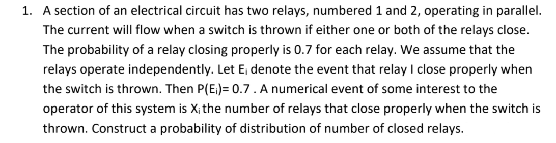 1. A section of an electrical circuit has two relays, numbered 1 and 2, operating in parallel.
The current will flow when a switch is thrown if either one or both of the relays close.
The probability of a relay closing properly is 0.7 for each relay. We assume that the
relays operate independently. Let E; denote the event that relay I close properly when
the switch is thrown. Then P(E;)= 0.7 . A numerical event of some interest to the
operator of this system is X; the number of relays that close properly when the switch is
thrown. Construct a probability of distribution of number of closed relays.
