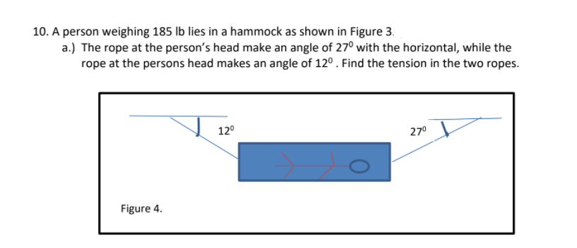 10. A person weighing 185 Ib lies in a hammock as shown in Figure 3.
a.) The rope at the person's head make an angle of 27° with the horizontal, while the
rope at the persons head makes an angle of 12°. Find the tension in the two ropes.
12°
27°
Figure 4.
