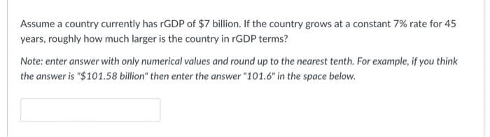 Assume a country currently has rGDP of $7 billion. If the country grows at a constant 7% rate for 45
years, roughly how much larger is the country in rGDP terms?
Note: enter answer with only numerical values and round up to the nearest tenth. For example, if you think
the answer is "$101.58 billion" then enter the answer "101.6" in the space below.