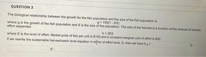 QUESTION 3
The biological relationship between the growth for the fish population and the size of the fish population is
where g is the growth of the fish population and S is the size of the population. The size of the harvest is a function of the amount of human
g=15S(1-S/5)
effort expended
b=3ES
where E is the level of effort. Market price of fish per unit is $100 and a constant marginal cost of effort is $50.
If we rewrite the sustainable harvest/catch level equation in terms of effort level, E, then we have b =
s
E
E-