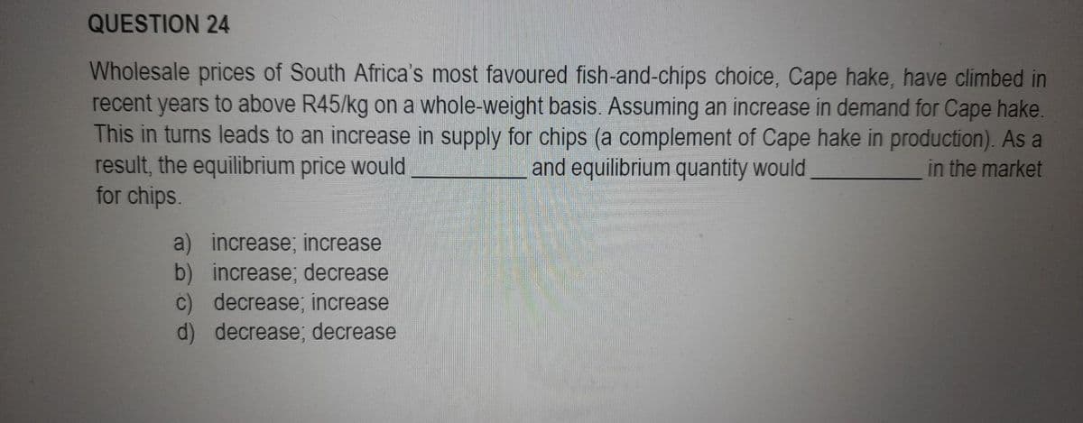 QUESTION 24
Wholesale prices of South Africa's most favoured fish-and-chips choice, Cape hake, have climbed in
recent years to above R45/kg on a whole-weight basis. Assuming an increase in demand for Cape hake.
This in turns leads to an increase in supply for chips (a complement of Cape hake in production). As a
and equilibrium quantity would
in the market
result, the equilibrium price would
for chips.
b)
a) increase; increase
increase; decrease
c) decrease; increase
d) decrease; decrease