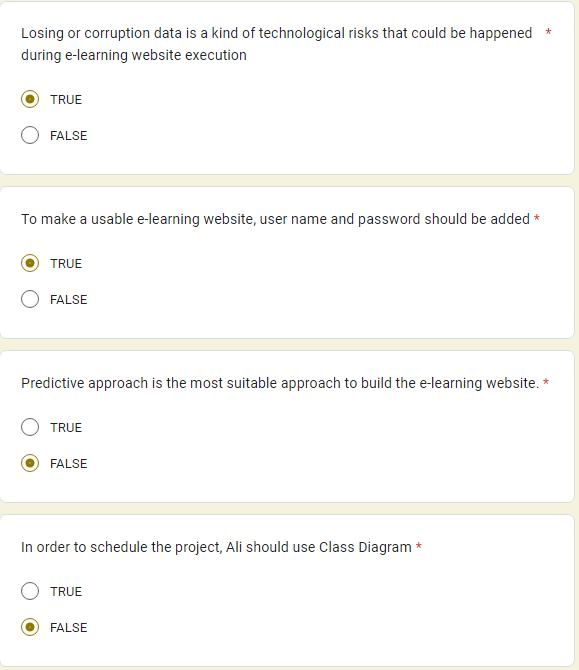 Losing or corruption data is a kind of technological risks that could be happened
during e-learning website execution
TRUE
FALSE
To make a usable e-learning website, user name and password should be added *
TRUE
FALSE
Predictive approach is the most suitable approach to build the e-learning website. *
TRUE
FALSE
In order to schedule the project, Ali should use Class Diagram *
TRUE
*
FALSE