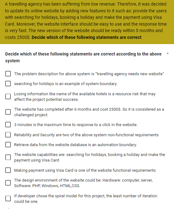 A travelling agency has been suffering from low revenue. Therefore, it was decided
to update its online website by adding new features to it such as: provide the users
with searching for holidays, booking a holiday and make the payment using Visa
Card. Moreover, the website interface should be easy to use and the response time
is very fast. The new version of the website should be ready within 5 months and
costs 2500$. Decide which of these following statements are correct
Decide which of these following statements are correct according to the above
system
The problem description for above system is "travelling agency needs new website"
searching for holidays is an example of system boundary
Losing information like name of the available hotels is a resource risk that may
affect the project potential success.
The website has completed after 6 months and cost 2500$. So it is considered as a
challenged project.
3 minutes is the maximum time to response to a click in the website.
Reliability and Security are two of the above system non-functional requirements
Retrieve data from the website database is an automation boundary.
The website capabilities are: searching for holidays, booking a holiday and make the
payment using Visa Card
Making payment using Visa Card is one of the website functional requirements
The design environment of the website could be: Hardware: computer, server,
Software: PHP, Windows, HTML, CSS.
If developer chose the spiral model for this project, the least number of iteration
could be one.
*