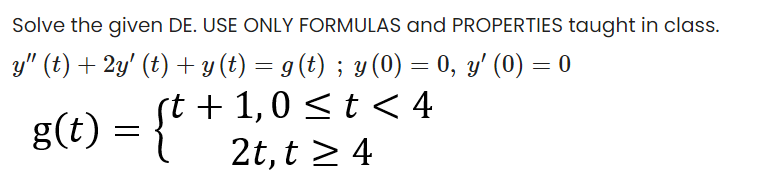 Solve the given DE. USE ONLY FORMULAS and PROPERTIES taught in class.
y" (t) + 2y' (t) + y (t) = g(t) ; y (0) = 0, y' (0) = 0
st + 1,0 < t < 4
2t, t 2 4
g(t) =
