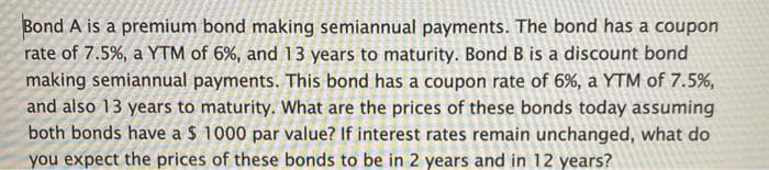 Bond A is a premium bond making semiannual payments. The bond has a coupon
rate of 7.5%, a YTM of 6%, and 13 years to maturity. Bond B is a discount bond
making semiannual payments. This bond has a coupon rate of 6%, a YTM of 7.5%,
and also 13 years to maturity. What are the prices of these bonds today assuming
both bonds have a $ 1000 par value? If interest rates remain unchanged, what do
you expect the prices of these bonds to be in 2 years and in 12 years?
