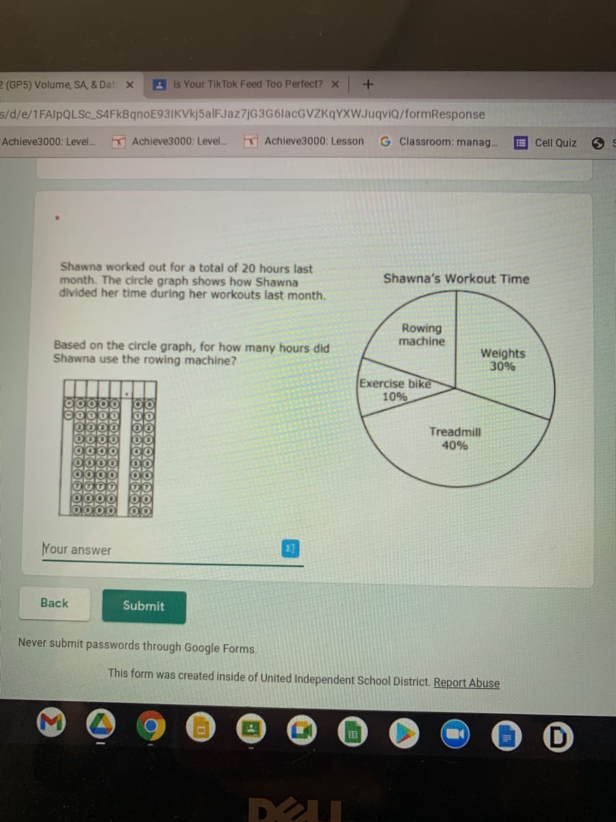 2 (GP5) Volume, SA, & Dat x
A Is Your TikTok Feed Too Perfect? x
s/d/e/1FAIPQLSC_S4FkBqnoE93IKVkj5alFJaz7jG3G6lacGVZKqYXWJuqviQ/formResponse
K Achieve3000; Level.
Achieve3000: Lesson
G Classroom: manag.
Achieve3000: Level.
Cell Quiz
Shawna worked out for a total of 20 hours last
month. The circle graph shows how Shawna
divided her time during her workouts last month.
Shawna's Workout Time
Rowing
machine
Based on the circle graph, for how many hours did
Shawna use the rowing machine?
Weights
30%
Exercise bike
10%
Treadmill
40%
Your answer
Back
Submit
Never submit passwords through Google Forms.
This form was created inside of United Independent School District. Report Abuse
DELL
