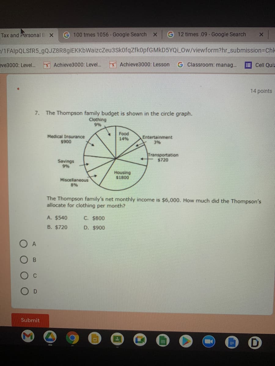 Tax and Hersonal B X
G 100 tmes 1056 - Google Search x
G 12 times .09 - Google Search
=/1FAIPQLSFR5_gQJZ8R8giEKKbWaizcZeu3SkofqZfk0pfGMkD5YQi_Ow/viewform?hr_submission=DChl-
eve3000: Level..
K Achieve3000: Level..
Achieve3000: Lesson
G Classroom: manag.
E Cell Quiz
14 points
7. The Thompson family budget is shown in the circle graph.
Clothing
9%
Medical Insurance
$900
Food
14%
Entertainment
3%
Transportation
$720
Savings
9%
Housing
S1800
Miscellaneous
8%
The Thompson family's net monthly income is $6,000. How much did the Thompson's
allocate for clothing per month?
A. $540
C. $800
B. $720
D. $900
A
Submit
