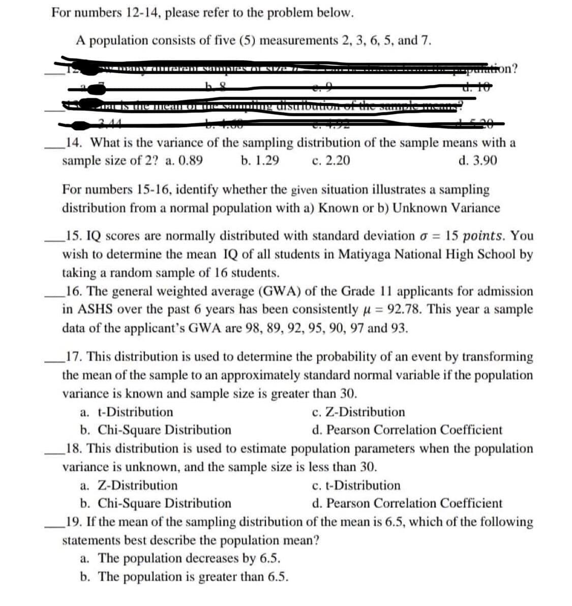 For numbers 12-14, please refer to the problem below.
A population consists of five (5) measurements 2, 3, 6, 5, and 7.
w many differenI SAMDIEN of size 7
d. 10
-hat is the mean of the samping distribution of
to fou
14. What is the variance of the sampling distribution of the sample means with a
sample size of 2? a. 0.89
b. 1.29
c. 2.20
d. 3.90
For numbers 15-16, identify whether the given situation illustrates a sampling
distribution from a normal population with a) Known or b) Unknown Variance
15. IQ scores are normally distributed with standard deviation o = 15 points. You
wish to determine the mean IQ of all students in Matiyaga National High School by
taking a random sample of 16 students.
16. The general weighted average (GWA) of the Grade 11 applicants for admission
in ASHS over the past 6 years has been consistently μ = 92.78. This year a sample
data of the applicant's GWA are 98, 89, 92, 95, 90, 97 and 93.
17. This distribution is used to determine the probability of an event by transforming
the mean of the sample to an approximately standard normal variable if the population
variance is known and sample size is greater than 30.
a. t-Distribution
c. Z-Distribution
b. Chi-Square Distribution
d. Pearson Correlation Coefficient
18. This distribution is used to estimate population parameters when the population
variance is unknown, and the sample size is less than 30.
a. Z-Distribution
c. t-Distribution
b. Chi-Square Distribution
d. Pearson Correlation Coefficient
19. If the mean of the sampling distribution of the mean is 6.5, which of the following
statements best describe the population mean?
a. The population decreases by 6.5.
b. The population is greater than 6.5.
1?