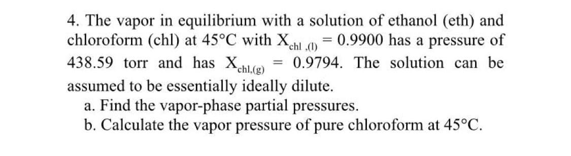 4. The vapor in equilibrium with a solution of ethanol (eth) and
chloroform (chl) at 45°C with Xchl,(1) = 0.9900 has a pressure of
438.59 torr and has Xchl.(g)
assumed to be essentially ideally dilute.
a. Find the vapor-phase partial pressures.
0.9794. The solution can be
b. Calculate the vapor pressure of pure chloroform at 45°C.
=