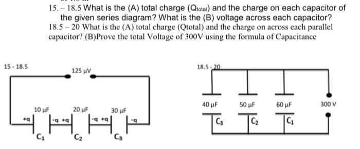 15-18.5
15.-18.5 What is the (A) total charge (Qtotal) and the charge on each capacitor of
the given series diagram? What is the (B) voltage across each capacitor?
18.5-20 What is the (A) total charge (Qtotal) and the charge on across each parallel
capacitor? (B)Prove the total Voltage of 300V using the formula of Capacitance
125 μV
COK
10 μF
20 μF
|-:0 42/
q+q
C₁
C₂
1
30 μF
-q
18.5-20
40 μF
TC₁
50 μF
F
C₂
60 μF
C₁
300 V