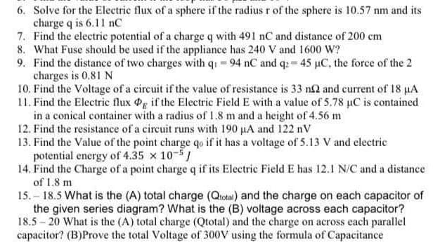 6. Solve for the Electric flux of a sphere if the radius r of the sphere is 10.57 nm and its
charge q is 6.11 nC
7. Find the electric potential of a charge q with 491 nC and distance of 200 cm
8. What Fuse should be used if the appliance has 240 V and 1600 W?
9. Find the distance of two charges with q1 = 94 nC and q2 = 45 µC, the force of the 2
charges is 0.81 N
10. Find the Voltage of a circuit if the value of resistance is 33 n2 and current of 18 µA
11. Find the Electric flux Pg if the Electric Field E with a value of 5.78 µC is contained
in a conical container with a radius of 1.8 m and a height of 4.56 m
12. Find the resistance of a circuit runs with 190 µA and 122 nV
13. Find the Value of the point charge qo if it has a voltage of 5.13 V and electric
potential energy of 4.35 x 10-5
14. Find the Charge of a point charge q if its Electric Field E has 12.1 N/C and a distance
of 1,8 m
15.-18.5 What is the (A) total charge (Qtotal) and the charge on each capacitor of
the given series diagram? What is the (B) voltage across each capacitor?
18.5-20 What is the (A) total charge (Qtotal) and the charge on across each parallel
capacitor? (B)Prove the total Voltage of 300V using the formula of Capacitance