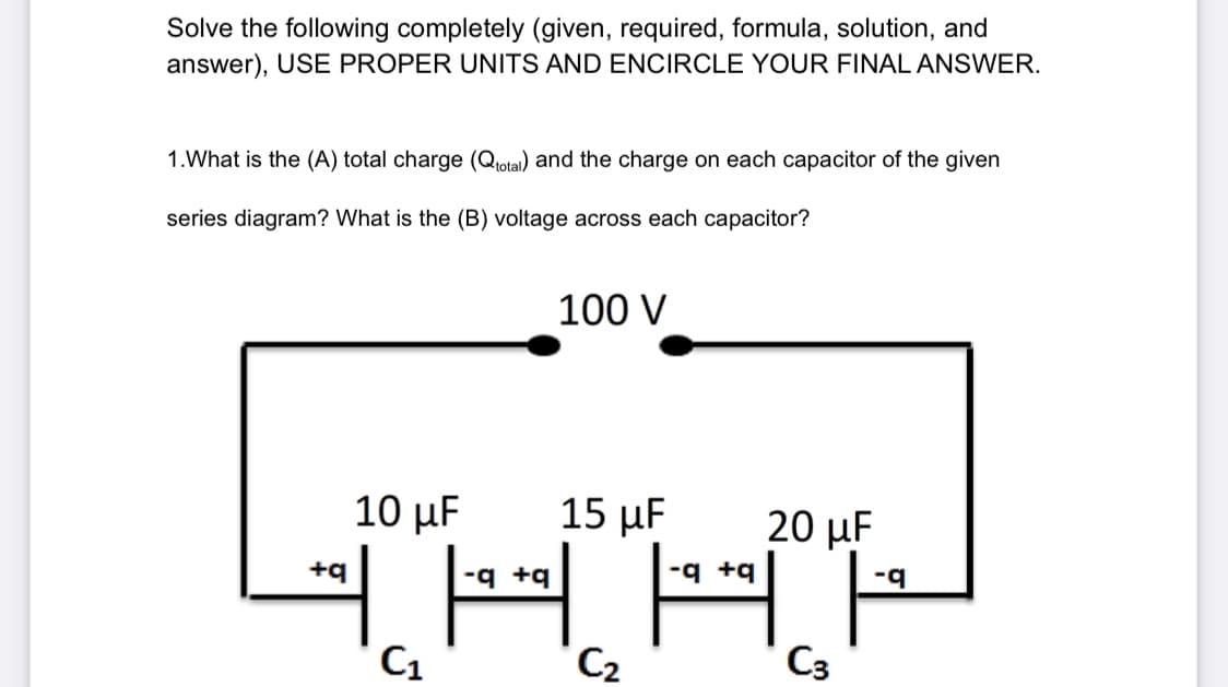 Solve the following completely (given, required, formula, solution, and
answer), USE PROPER UNITS AND ENCIRCLE YOUR FINAL ANSWER.
1. What is the (A) total charge (Qtotal) and the charge on each capacitor of the given
series diagram? What is the (B) voltage across each capacitor?
+q
10 μF
C₁
100 V
15 uF
q +q
三国
C2
20 μF
C3
ng