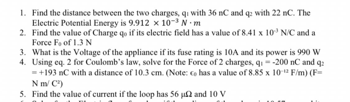 1. Find the distance between the two charges, q1 with 36 nC and q2 with 22 nC. The
Electric Potential Energy is 9.912 x 10-³ N·m
2. Find the value of Charge qo if its electric field has a value of 8.41 x 10-³ N/C and a
Force Fo of 1.3 N
3. What is the Voltage of the appliance if its fuse rating is 10A and its power is 990 W
4. Using eq. 2 for Coulomb's law, solve for the Force of 2 charges, q₁ = -200 nC and 92
= +193 nC with a distance of 10.3 cm. (Note: co has a value of 8.85 x 10-¹2 F/m) (F=
N m/ C²)
5. Find the value of current if the loop has 56 µ2 and 10 V